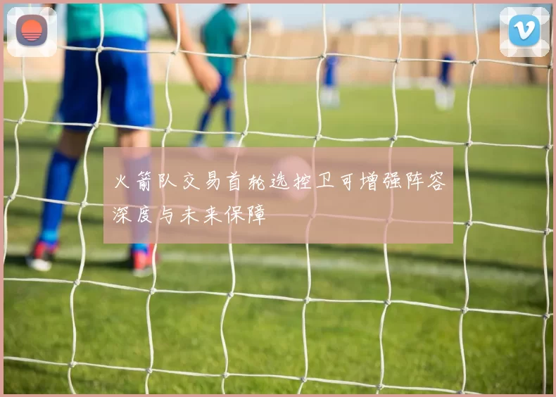 火箭队交易首轮选控卫可增强阵容深度与未来保障