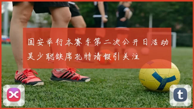 国安举行本赛季第二次公开日活动吴少聪缺席孔特请假引关注